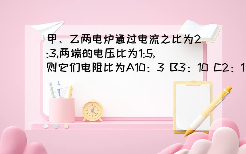 甲、乙两电炉通过电流之比为2:3,两端的电压比为1:5,则它们电阻比为A10：3 B3：10 C2：1 D3：1