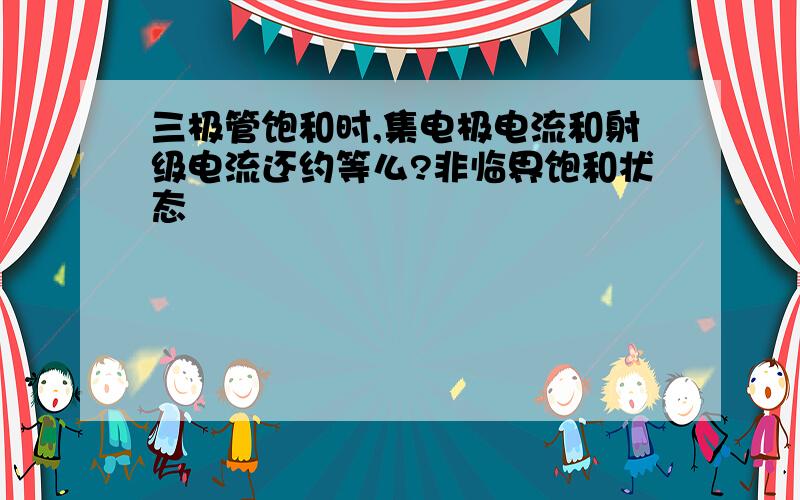 三极管饱和时,集电极电流和射级电流还约等么?非临界饱和状态