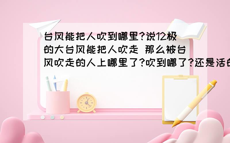 台风能把人吹到哪里?说12极的大台风能把人吹走 那么被台风吹走的人上哪里了?吹到哪了?还是活的吗?