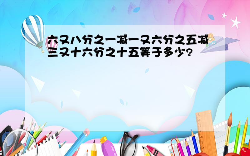 六又八分之一减一又六分之五减三又十六分之十五等于多少?