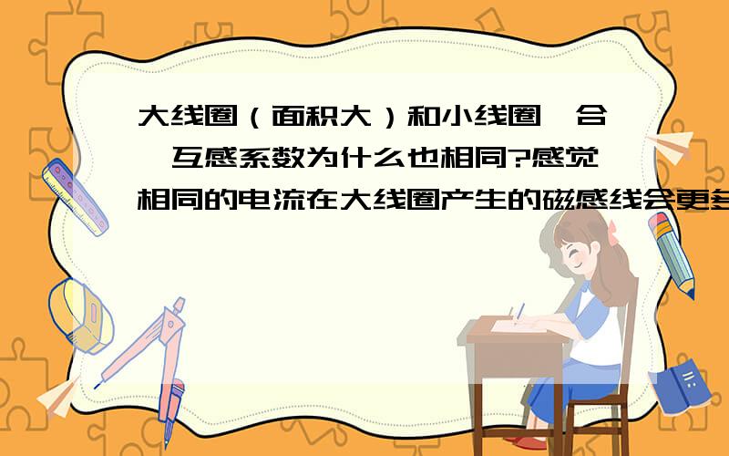 大线圈（面积大）和小线圈耦合,互感系数为什么也相同?感觉相同的电流在大线圈产生的磁感线会更多一些.没学过电磁场理论,最好能浅显形象的解释一下,按照互感系数相等的理论,大小相同