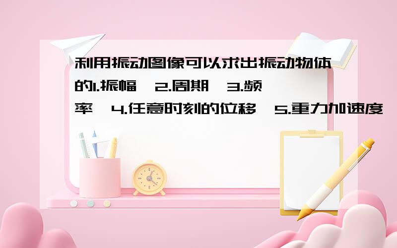 利用振动图像可以求出振动物体的1.振幅,2.周期,3.频率,4.任意时刻的位移,5.重力加速度,6.质量.A.只能求出1.2.3.4.B.只能求出1.2.4.C.只能求出4.D.六个物理量都可以求出