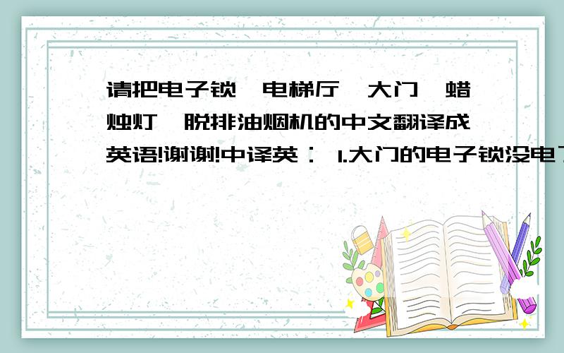 请把电子锁,电梯厅,大门,蜡烛灯,脱排油烟机的中文翻译成英语!谢谢!中译英： 1.大门的电子锁没电了2.电梯厅的灯不亮了3.大门锁不上了4.客厅里的蜡烛灯不亮了5.客厅里的灯和厨房里脱排油