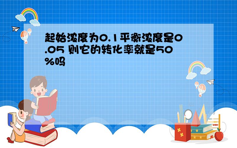 起始浓度为0.1平衡浓度是0.05 则它的转化率就是50%吗