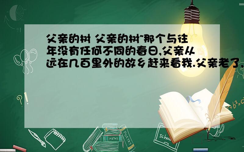 父亲的树 父亲的树~那个与往年没有任何不同的春日,父亲从远在几百里外的故乡赶来看我.父亲老了,他根本记不清楚自己究竟第几次跟我唠叨家里那棵枣树重新发芽的事了.　　入夜,朦朦胧胧