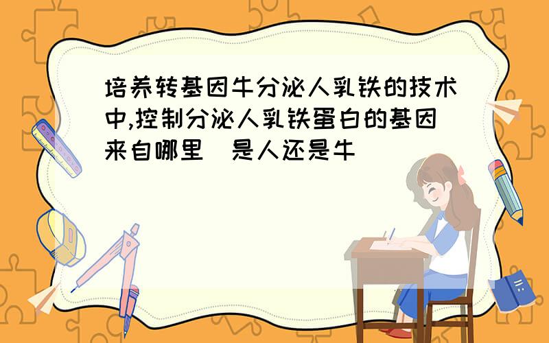 培养转基因牛分泌人乳铁的技术中,控制分泌人乳铁蛋白的基因来自哪里（是人还是牛）