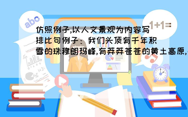 仿照例子,以人文景观为内容写排比句例子：我们头顶有千年积雪的珠穆朗玛峰,有莽莽苍苍的黄土高原,由草树蒙密的西双版纳,有浩浩荡荡的扬子江.