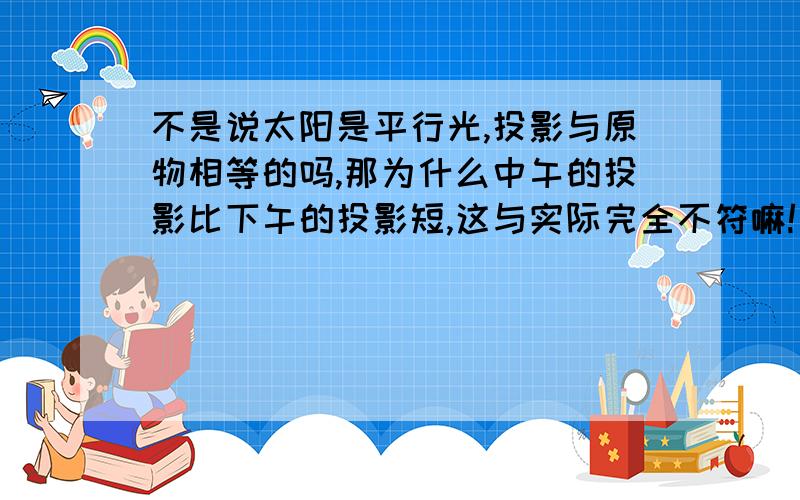 不是说太阳是平行光,投影与原物相等的吗,那为什么中午的投影比下午的投影短,这与实际完全不符嘛!