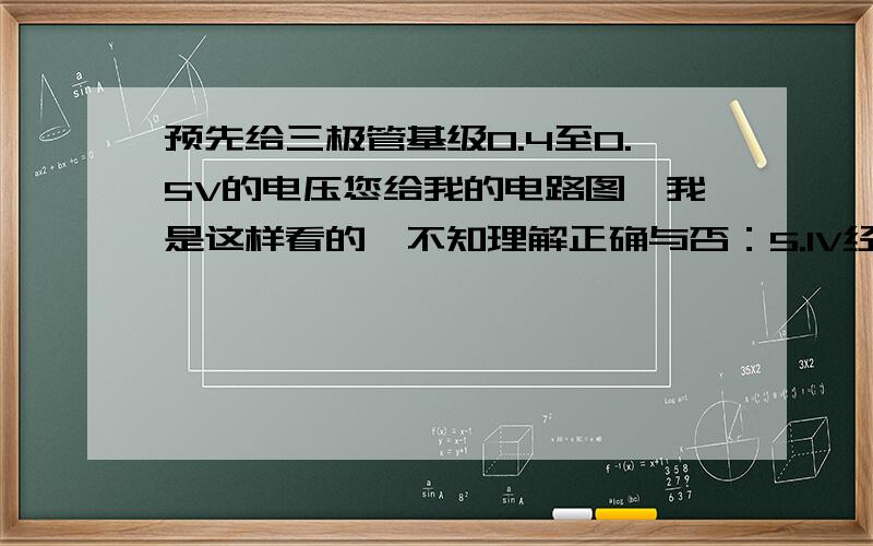 预先给三极管基级0.4至0.5V的电压您给我的电路图,我是这样看的,不知理解正确与否：5.1V经过1K电阻后并联短接了一个二极管,所以在此2K的电阻中就只有0.7V的电压了.然后再经5.1K的并联电阻分