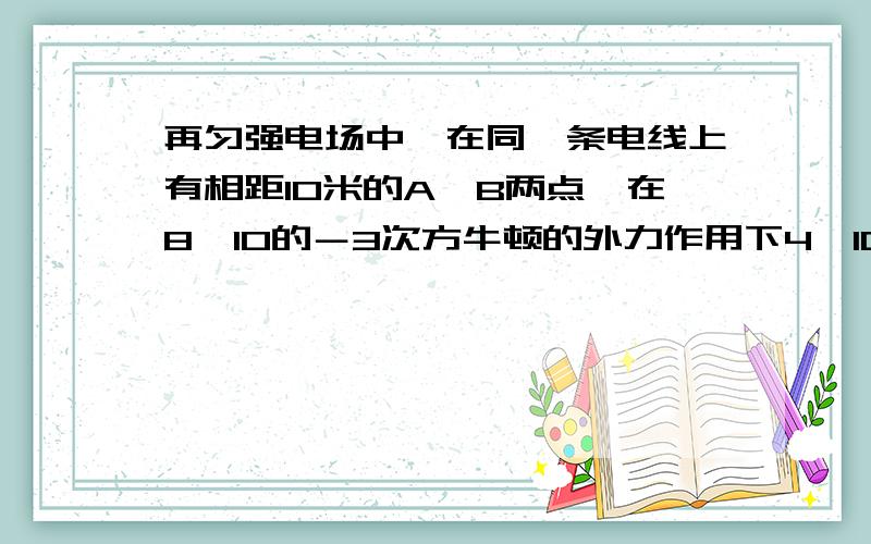 再匀强电场中,在同一条电线上有相距10米的A、B两点,在8×10的－3次方牛顿的外力作用下4×10的 - 6次方 C 的正电荷朝外力方向匀速的由A运动到B,则ab两点间电势差为?AB两点谁的电势高?