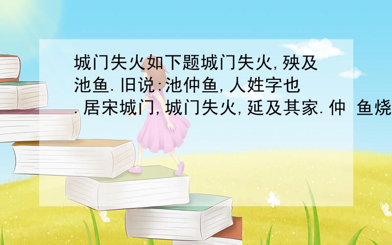 城门失火如下题城门失火,殃及池鱼.旧说:池仲鱼,人姓字也.居宋城门,城门失火,延及其家.仲 鱼烧死.又云:宋城门失火,人汲取池中水,以沃灌之．池中空竭,鱼悉露死．喻恶之滋,并伤良谨也． 一