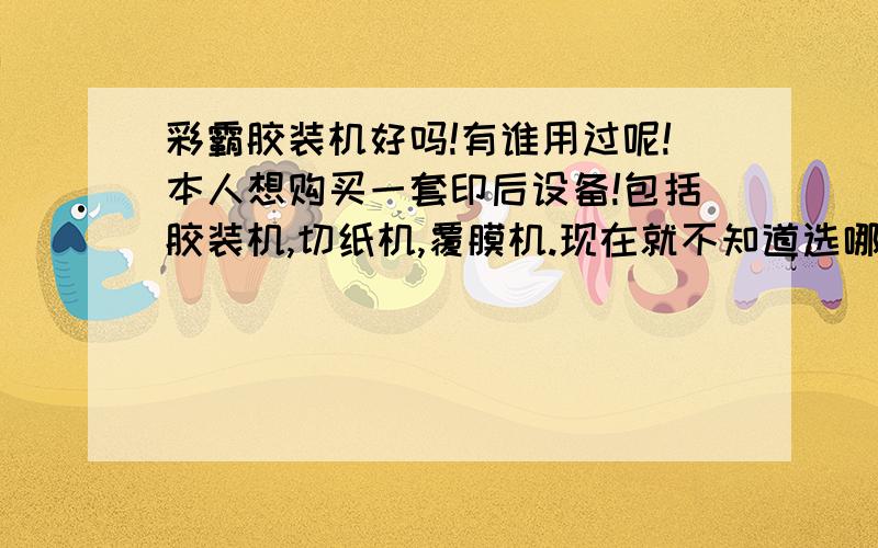 彩霸胶装机好吗!有谁用过呢!本人想购买一套印后设备!包括胶装机,切纸机,覆膜机.现在就不知道选哪个牌子的好呢!香宝胶装机我是不会选的!广告满天飞!都是假的!还说的保修三年!真是上了