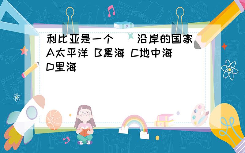 利比亚是一个（）沿岸的国家 A太平洋 B黑海 C地中海 D里海