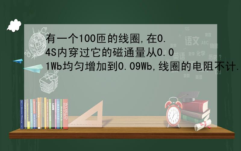 有一个100匝的线圈,在0.4S内穿过它的磁通量从0.01Wb均匀增加到0.09Wb,线圈的电阻不计.线圈连接的电阻是10Ω,求：1.线圈中的感应电动势.2.电阻的热功率.