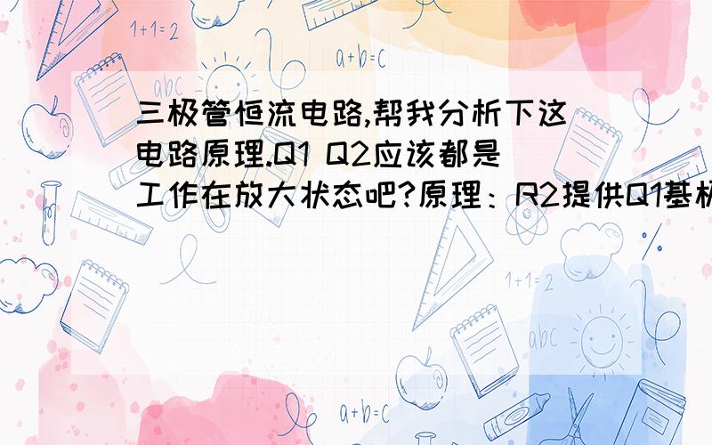 三极管恒流电路,帮我分析下这电路原理.Q1 Q2应该都是工作在放大状态吧?原理：R2提供Q1基极电流,（这个电阻取值时应该考虑BJT的Icm吧,如果需恒定的电流是Icm的一半,我需要把集电极电流设置