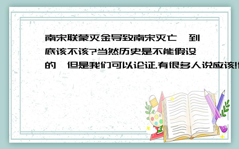 南宋联蒙灭金导致南宋灭亡,到底该不该?当然历史是不能假设的,但是我们可以论证.有很多人说应该!什么国仇家恨,什么金欺人太甚.还有就算不连蒙,蒙早晚能灭金最后灭宋,而宋到死都不能打