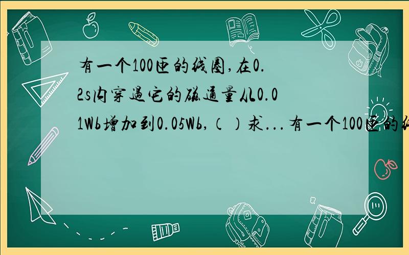 有一个100匝的线圈,在0.2s内穿过它的磁通量从0.01Wb增加到0.05Wb,（）求...有一个100匝的线圈,在0.2s内穿过它的磁通量从0.01Wb增加到0.05Wb,（）求线圈中的感应电动势?（）如果线圈的电阻忽略,把