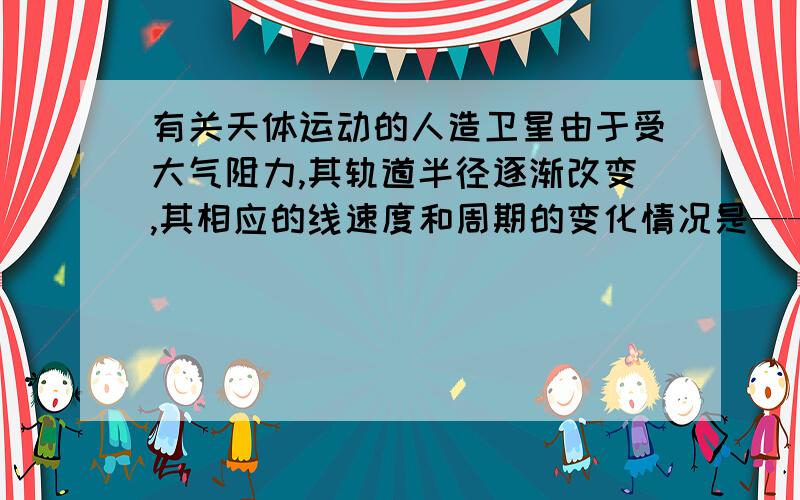 有关天体运动的人造卫星由于受大气阻力,其轨道半径逐渐改变,其相应的线速度和周期的变化情况是——变大或变小,及原因