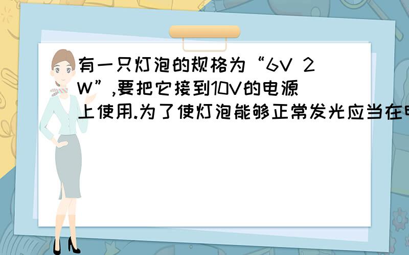 有一只灯泡的规格为“6V 2W”,要把它接到10V的电源上使用.为了使灯泡能够正常发光应当在电路上串联一只阻值为多大的附加电阻?（计算过程）