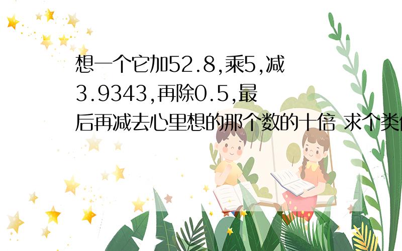 想一个它加52.8,乘5,减3.9343,再除0.5,最后再减去心里想的那个数的十倍 求个类似的题目答案是74.521的求一个 类似 “心里想一个你喜欢的数字，再加上52.乘以5，减去3.9343，之后再除以0.最后再