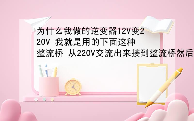 为什么我做的逆变器12V变220V 我就是用的下面这种 整流桥 从220V交流出来接到整流桥然后为什么我做的逆变器12V变220V  我就是用的下面这种 整流桥 从220V交流出来接到整流桥然后就变直流电