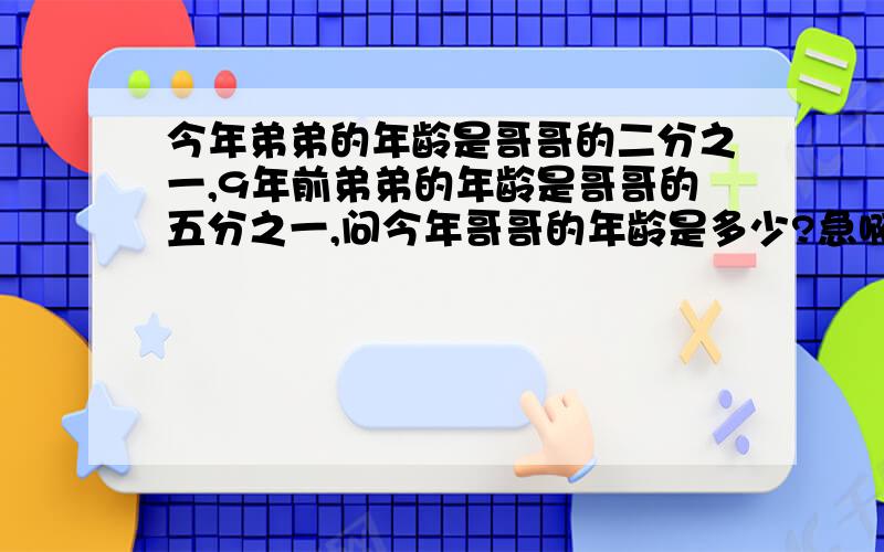 今年弟弟的年龄是哥哥的二分之一,9年前弟弟的年龄是哥哥的五分之一,问今年哥哥的年龄是多少?急啊~~~