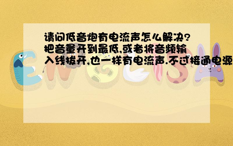 请问低音炮有电流声怎么解决?把音量开到最低,或者将音频输入线拔开,也一样有电流声.不过接通电源一段时间之后,电流声消失了,但是每次关闭电源不用,到下次一接通电源,一样会有电流声,