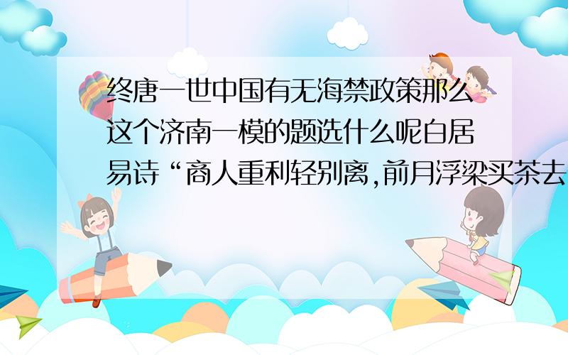 终唐一世中国有无海禁政策那么这个济南一模的题选什么呢白居易诗“商人重利轻别离,前月浮梁买茶去.”对商人的行为描述,正确的是A草市买茶B住在会馆C社会地位根本改变D出海经商,“海