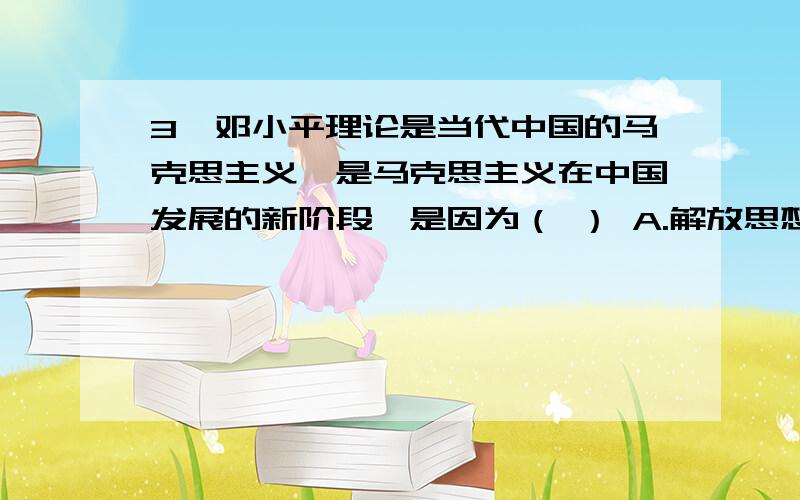 3、邓小平理论是当代中国的马克思主义,是马克思主义在中国发展的新阶段,是因为（ ） A.解放思想、实事求