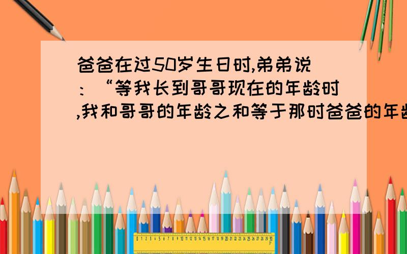 爸爸在过50岁生日时,弟弟说：“等我长到哥哥现在的年龄时,我和哥哥的年龄之和等于那时爸爸的年龄”,那