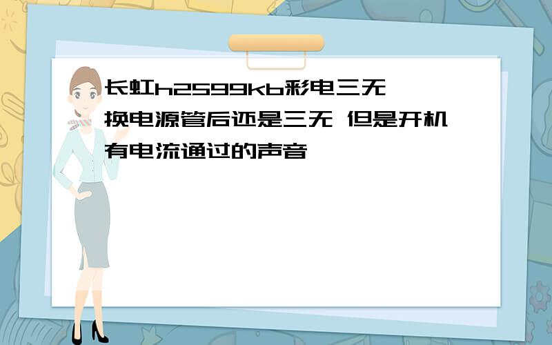 长虹h2599kb彩电三无 换电源管后还是三无 但是开机有电流通过的声音