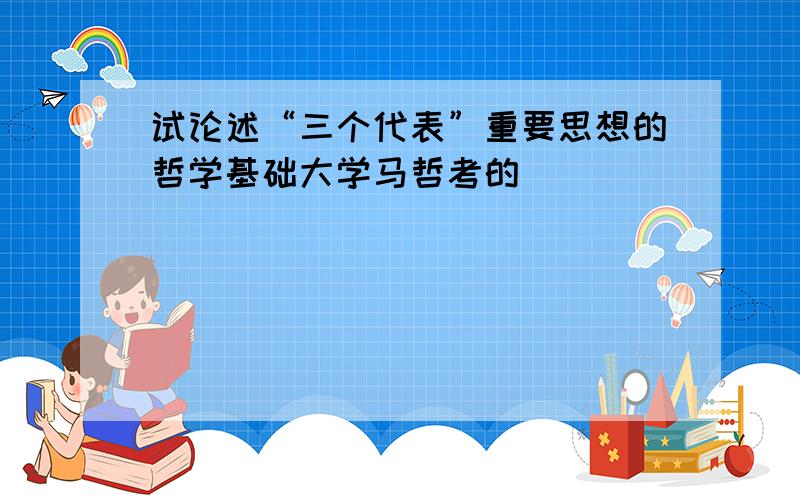 试论述“三个代表”重要思想的哲学基础大学马哲考的