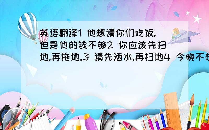 英语翻译1 他想请你们吃饭,但是他的钱不够2 你应该先扫地,再拖地.3 请先洒水,再扫地4 今晚不想做饭了,我们三个 / 我们两个,到外面吃饭吧5 那件衣服600元 ,可他兜里只有300元,买不起英语翻译