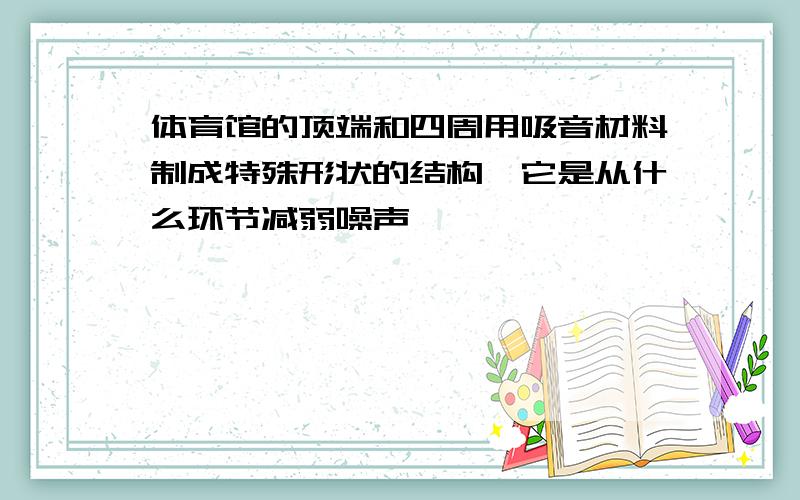 体育馆的顶端和四周用吸音材料制成特殊形状的结构,它是从什么环节减弱噪声