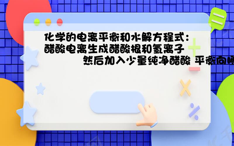 化学的电离平衡和水解方程式：醋酸电离生成醋酸根和氢离子            然后加入少量纯净醋酸 平衡向哪移动