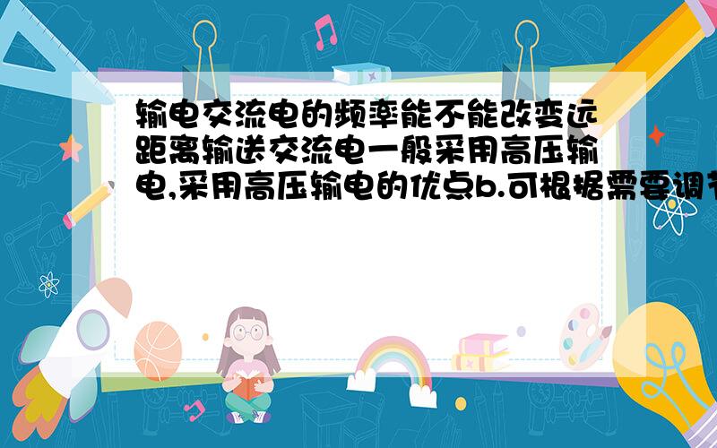 输电交流电的频率能不能改变远距离输送交流电一般采用高压输电,采用高压输电的优点b.可根据需要调节交流电的频率这为什么错