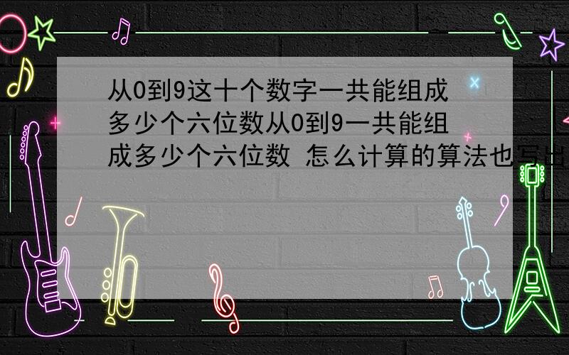 从0到9这十个数字一共能组成多少个六位数从0到9一共能组成多少个六位数 怎么计算的算法也写出来 一共有多少个 记得上高中的时候学过 但是忘记了谁还记得 我想问下 如果是手机密码的话