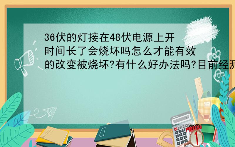 36伏的灯接在48伏电源上开时间长了会烧坏吗怎么才能有效的改变被烧坏?有什么好办法吗?目前经测得灯泡电阻为7.5欧 额定电压为36v 电源为48v 22安培 应该串联多大电阻保持灯泡正常发光?电源