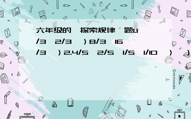 六年级的《探索规律》题1.1/3,2/3,）8/3,16/3,）2.4/5,2/5,1/5,1/10,）,）3.5,1,）,1/25,1/125,）4.1/2,3/4,9/8,27/16,）,）二.计算1.1/2+1/6+1/12+1+20+1/30+1/42+1/562.1×1/3+1/3×1/5+1/5×1/7+1/7×1/9+1/9×1/11三.把下列数字按某