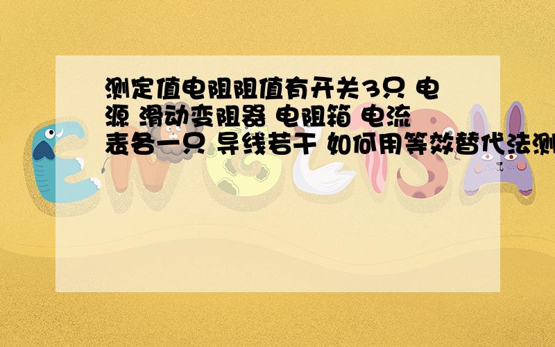 测定值电阻阻值有开关3只 电源 滑动变阻器 电阻箱 电流表各一只 导线若干 如何用等效替代法测一定值电阻阻值?