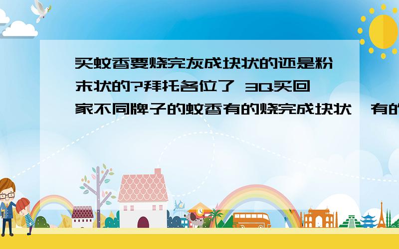 买蚊香要烧完灰成块状的还是粉末状的?拜托各位了 3Q买回家不同牌子的蚊香有的烧完成块状,有的烧完成粉末状,到底是哪种蚊香好呢?