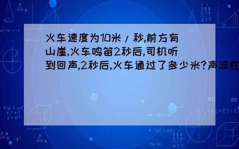 火车速度为10米/秒,前方有山崖,火车鸣笛2秒后,司机听到回声,2秒后,火车通过了多少米?声波在2秒内通过了多少米？火车笛鸣处离山崖有多远？