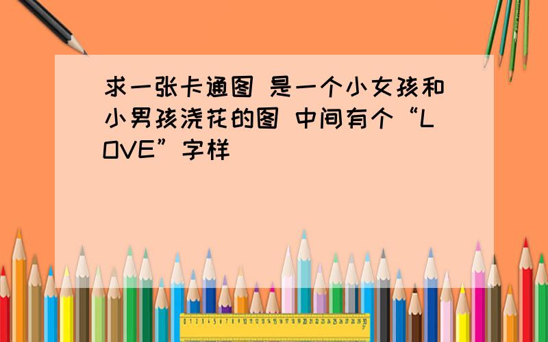 求一张卡通图 是一个小女孩和小男孩浇花的图 中间有个“LOVE”字样