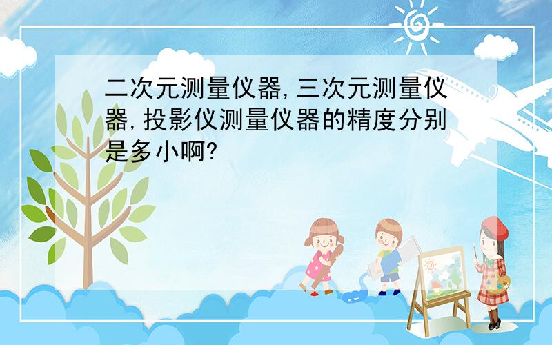 二次元测量仪器,三次元测量仪器,投影仪测量仪器的精度分别是多小啊?