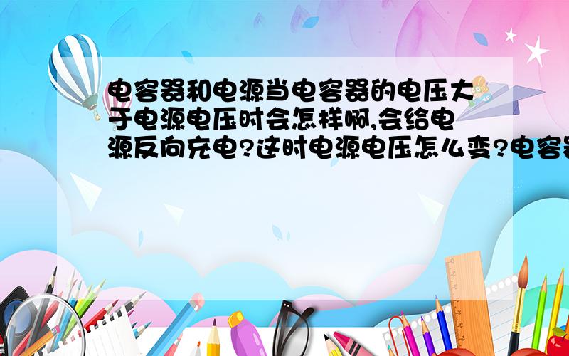 电容器和电源当电容器的电压大于电源电压时会怎样啊,会给电源反向充电?这时电源电压怎么变?电容器电压最终会变为多少?