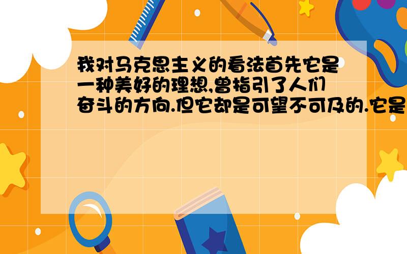 我对马克思主义的看法首先它是一种美好的理想,曾指引了人们奋斗的方向.但它却是可望不可及的.它是在无产阶级受尽剥削、压榨的情况下提出来的(当时情况明显与现在不同,这个定律在不