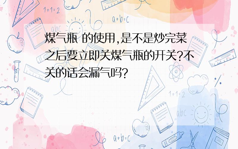 煤气瓶 的使用,是不是炒完菜之后要立即关煤气瓶的开关?不关的话会漏气吗?