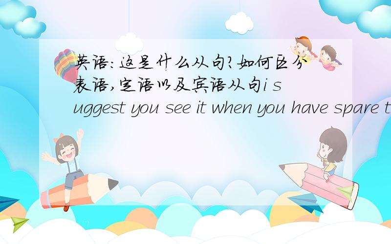 英语：这是什么从句?如何区分表语,定语以及宾语从句i suggest you see it when you have spare time,i must go now ,so sorry 这里when引导 可是代表什么?I'm so sorry that I must go first that when 、.、、、主语从句、