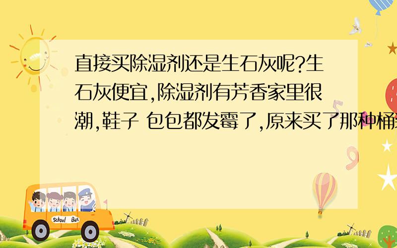 直接买除湿剂还是生石灰呢?生石灰便宜,除湿剂有芳香家里很潮,鞋子 包包都发霉了,原来买了那种桶装的除湿剂,也买了很多生石灰在用.生石灰都有块状解题为粉末了,但是应该还可以再继续