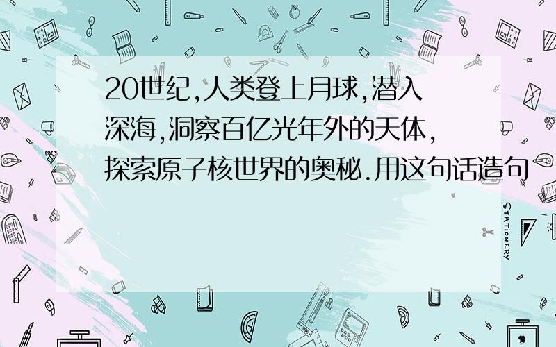 20世纪,人类登上月球,潜入深海,洞察百亿光年外的天体,探索原子核世界的奥秘.用这句话造句